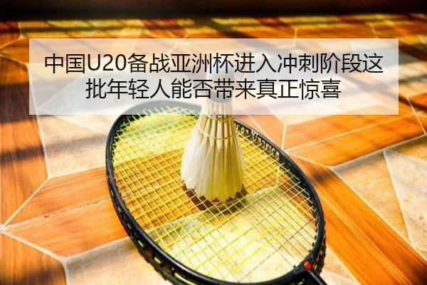 中国U20备战亚洲杯进入冲刺阶段这批年轻人能否带来真正惊喜